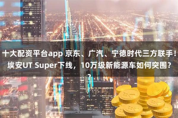 十大配资平台app 京东、广汽、宁德时代三方联手!埃安UT Super下线,10万级新能源车如何突围?