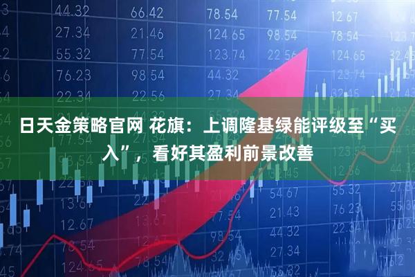 日天金策略官网 花旗：上调隆基绿能评级至“买入”，看好其盈利前景改善