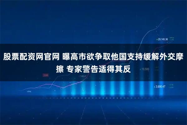 股票配资网官网 曝高市欲争取他国支持缓解外交摩擦 专家警告适得其反