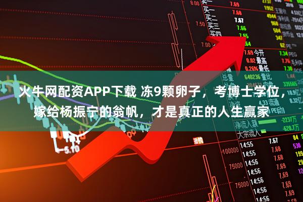 火牛网配资APP下载 冻9颗卵子,考博士学位,嫁给杨振宁的翁帆,才是真正的人生赢家