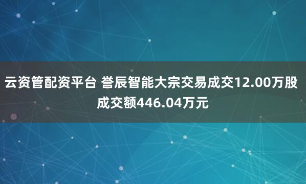云资管配资平台 誉辰智能大宗交易成交12.00万股 成交额446.04万元