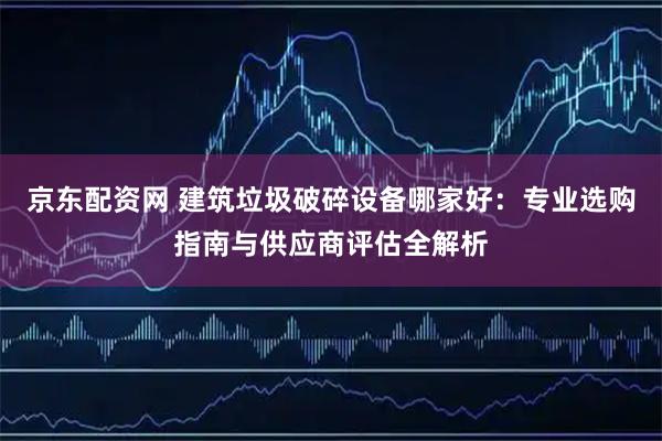 京东配资网 建筑垃圾破碎设备哪家好：专业选购指南与供应商评估全解析