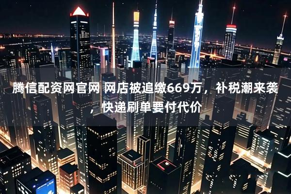 腾信配资网官网 网店被追缴669万，补税潮来袭，快递刷单要付代价