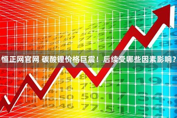 恒正网官网 碳酸锂价格巨震！后续受哪些因素影响？