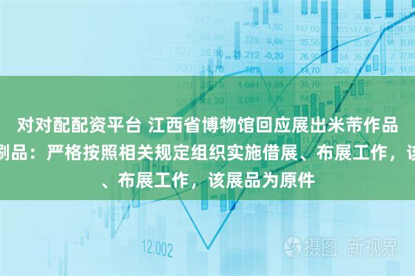 对对配配资平台 江西省博物馆回应展出米芾作品被质疑为印刷品：严格按照相关规定组织实施借展、布展工作，该展品为原件