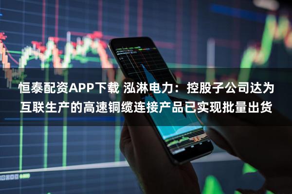 恒泰配资APP下载 泓淋电力：控股子公司达为互联生产的高速铜缆连接产品已实现批量出货