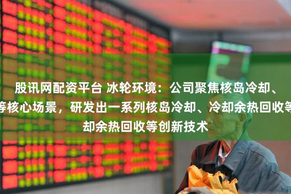 股讯网配资平台 冰轮环境:公司聚焦核岛冷却、核能供热等核心场景,研发出一系列核岛冷却、冷却余热回收等创新技术