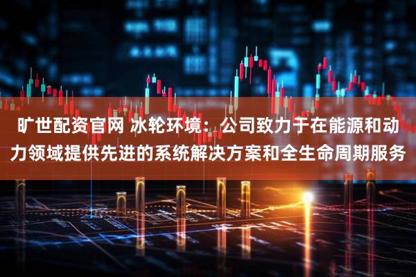旷世配资官网 冰轮环境：公司致力于在能源和动力领域提供先进的系统解决方案和全生命周期服务