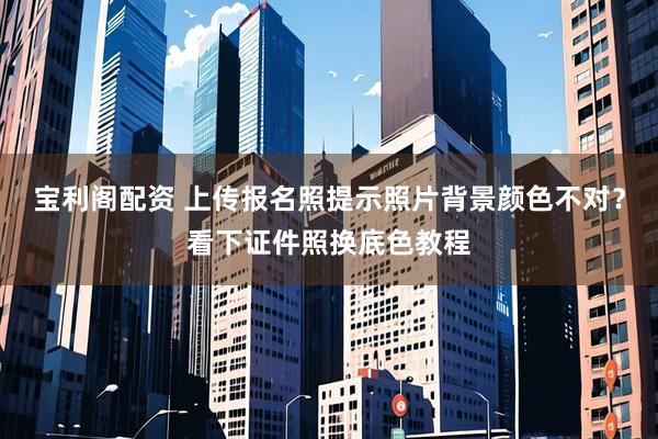 宝利阁配资 上传报名照提示照片背景颜色不对?看下证件照换底色教程