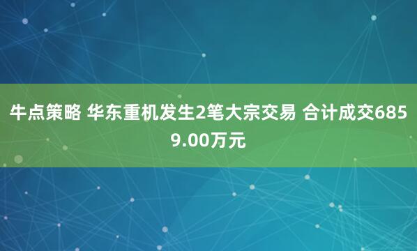 牛点策略 华东重机发生2笔大宗交易 合计成交6859.00万元