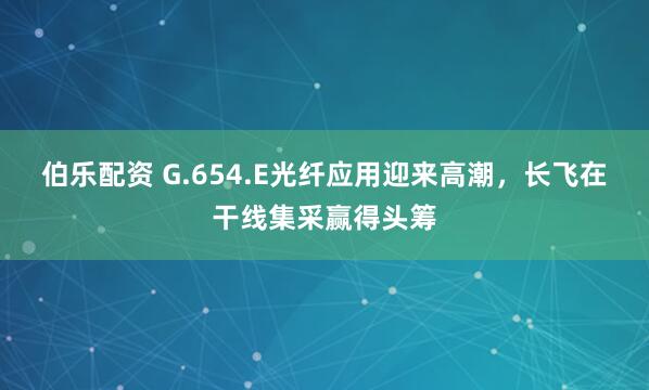 伯乐配资 G.654.E光纤应用迎来高潮，长飞在干线集采赢得头筹
